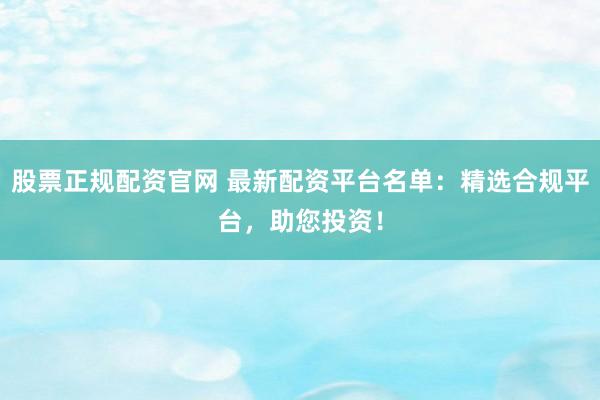 股票正规配资官网 最新配资平台名单：精选合规平台，助您投资！