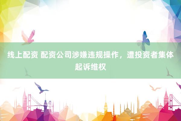 线上配资 配资公司涉嫌违规操作，遭投资者集体起诉维权
