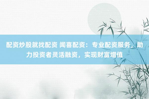 配资炒股就找配资 闻喜配资：专业配资服务，助力投资者灵活融资，实现财富增值