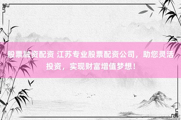 股票融资配资 江苏专业股票配资公司，助您灵活投资，实现财富增值梦想！
