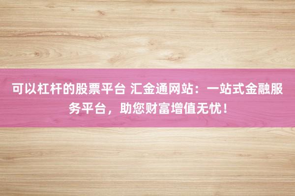 可以杠杆的股票平台 汇金通网站：一站式金融服务平台，助您财富增值无忧！