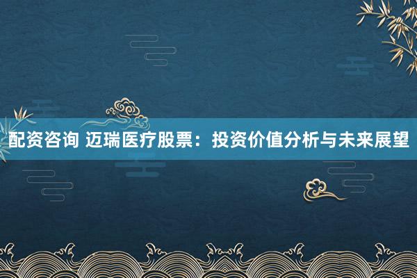 配资咨询 迈瑞医疗股票：投资价值分析与未来展望