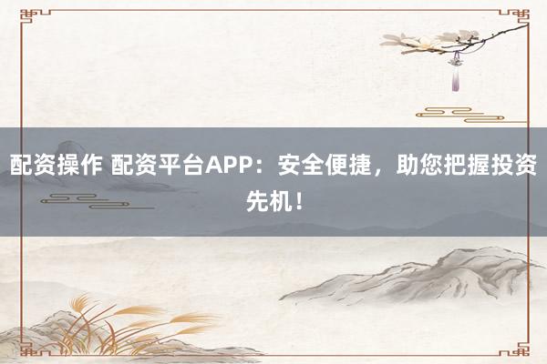 配资操作 配资平台APP：安全便捷，助您把握投资先机！
