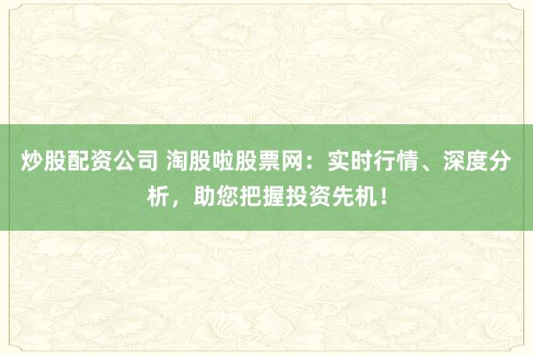 炒股配资公司 淘股啦股票网：实时行情、深度分析，助您把握投资先机！