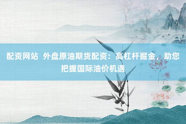 配资网站  外盘原油期货配资：高杠杆掘金，助您把握国际油价机遇