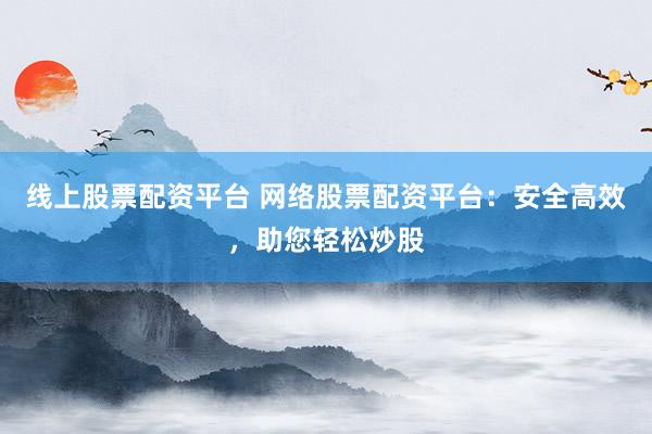 线上股票配资平台 网络股票配资平台：安全高效，助您轻松炒股