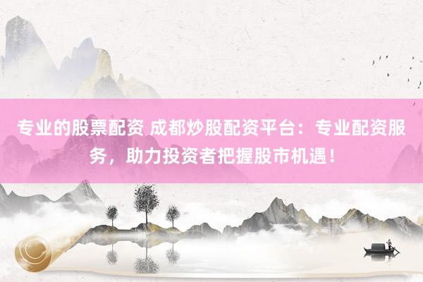 专业的股票配资 成都炒股配资平台：专业配资服务，助力投资者把握股市机遇！
