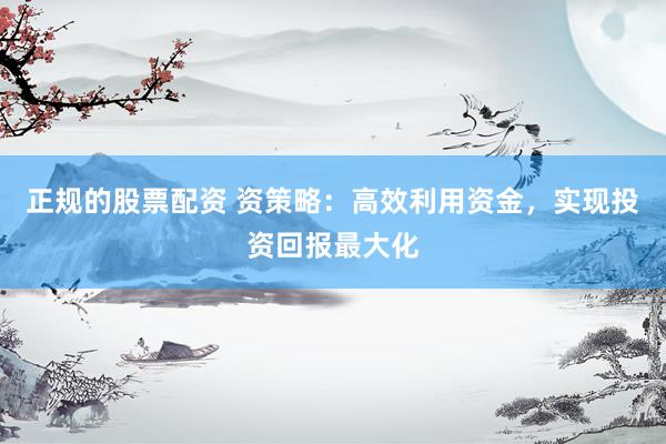 正规的股票配资 资策略：高效利用资金，实现投资回报最大化