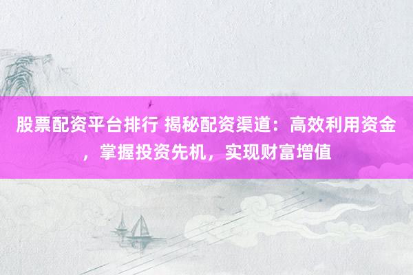 股票配资平台排行 揭秘配资渠道：高效利用资金，掌握投资先机，实现财富增值