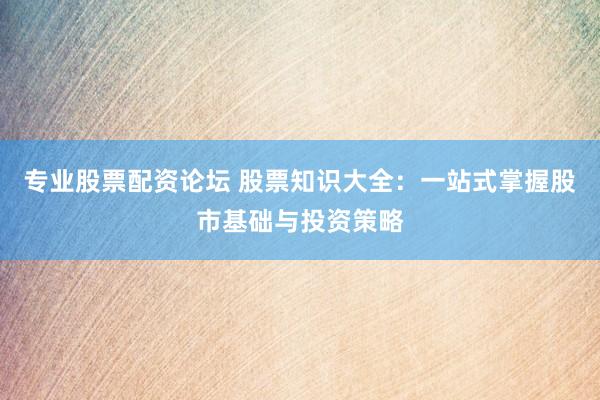 专业股票配资论坛 股票知识大全：一站式掌握股市基础与投资策略