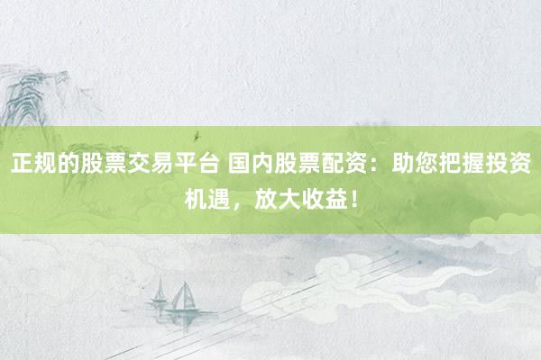正规的股票交易平台 国内股票配资：助您把握投资机遇，放大收益！