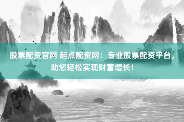 股票配资官网 起点配资网：专业股票配资平台，助您轻松实现财富增长！