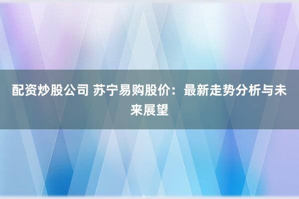 配资炒股公司 苏宁易购股价：最新走势分析与未来展望