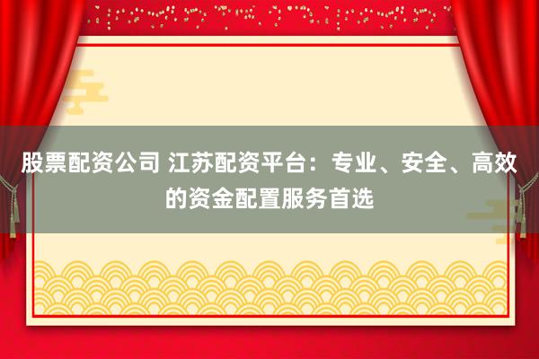 股票配资公司 江苏配资平台：专业、安全、高效的资金配置服务首选