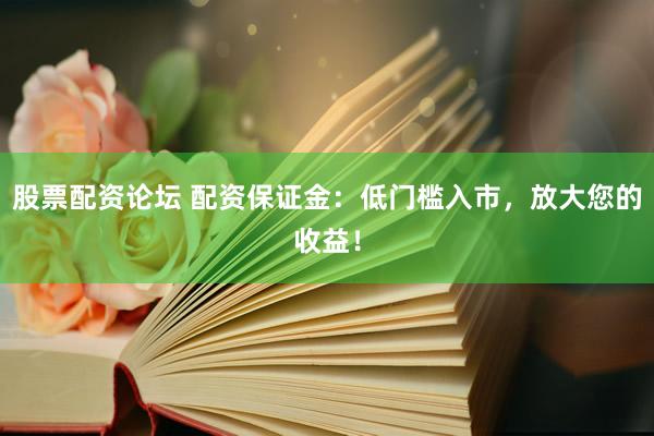 股票配资论坛 配资保证金：低门槛入市，放大您的收益！