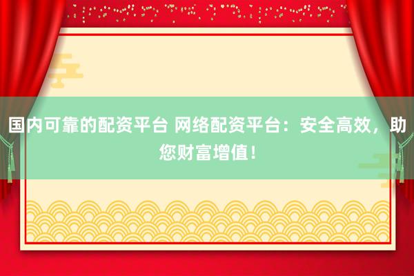 国内可靠的配资平台 网络配资平台：安全高效，助您财富增值！
