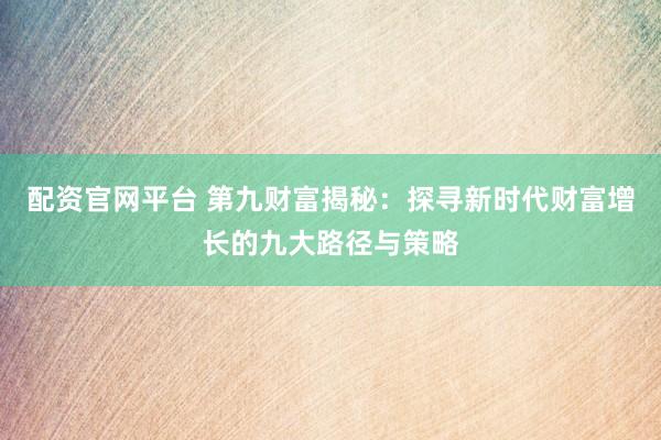 配资官网平台 第九财富揭秘：探寻新时代财富增长的九大路径与策略