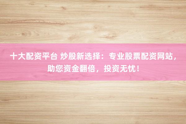 十大配资平台 炒股新选择：专业股票配资网站，助您资金翻倍，投资无忧！