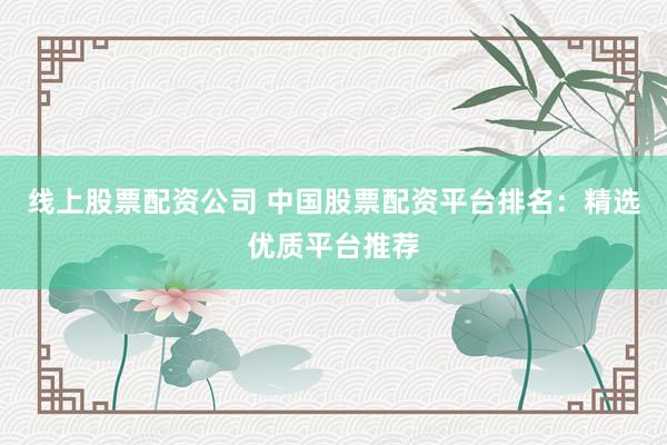 线上股票配资公司 中国股票配资平台排名：精选优质平台推荐