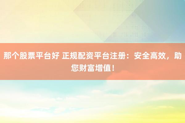 那个股票平台好 正规配资平台注册：安全高效，助您财富增值！