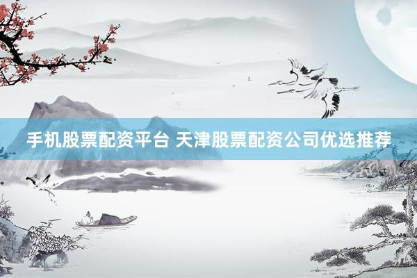 手机股票配资平台 天津股票配资公司优选推荐