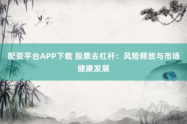 配资平台APP下载 股票去杠杆：风险释放与市场健康发展