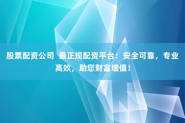 股票配资公司  最正规配资平台：安全可靠，专业高效，助您财富增值！
