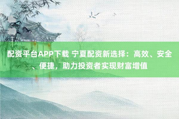 配资平台APP下载 宁夏配资新选择：高效、安全、便捷，助力投资者实现财富增值