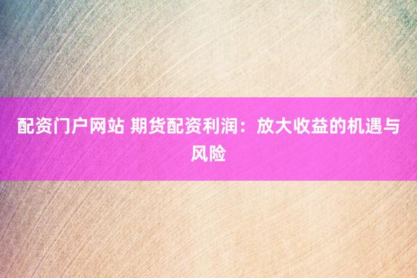 配资门户网站 期货配资利润：放大收益的机遇与风险