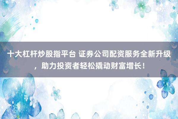 十大杠杆炒股指平台 证券公司配资服务全新升级，助力投资者轻松撬动财富增长！