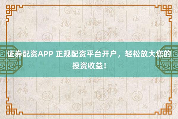 证券配资APP 正规配资平台开户，轻松放大您的投资收益！
