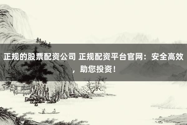 正规的股票配资公司 正规配资平台官网：安全高效，助您投资！