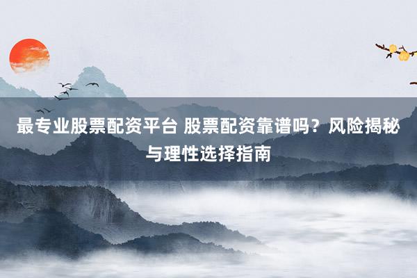 最专业股票配资平台 股票配资靠谱吗？风险揭秘与理性选择指南