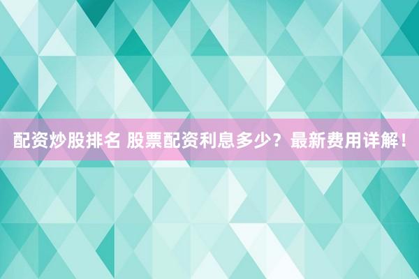 配资炒股排名 股票配资利息多少？最新费用详解！