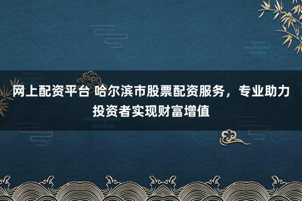网上配资平台 哈尔滨市股票配资服务，专业助力投资者实现财富增值