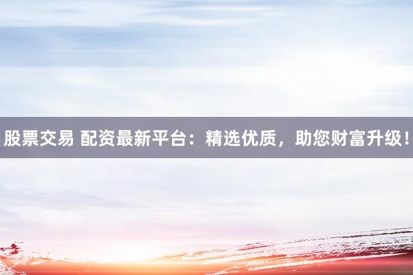 股票交易 配资最新平台：精选优质，助您财富升级！