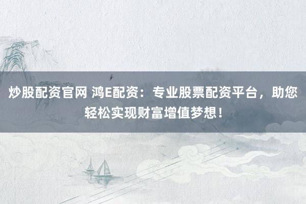 炒股配资官网 鸿E配资：专业股票配资平台，助您轻松实现财富增值梦想！