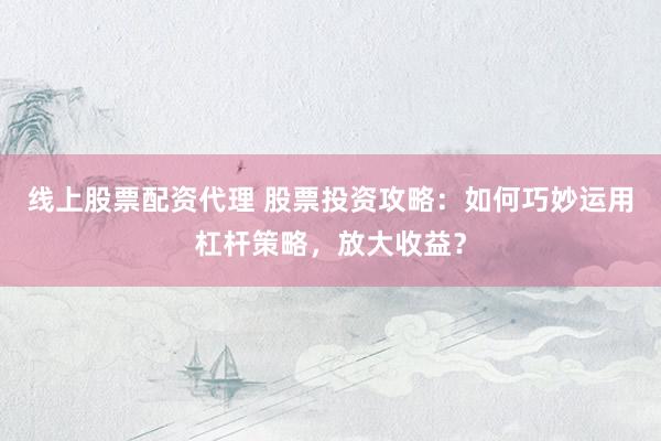 线上股票配资代理 股票投资攻略：如何巧妙运用杠杆策略，放大收益？
