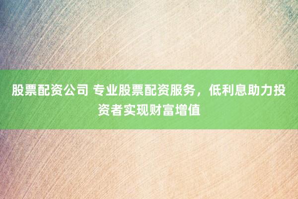 股票配资公司 专业股票配资服务，低利息助力投资者实现财富增值
