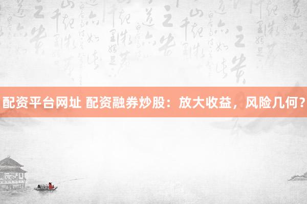 配资平台网址 配资融券炒股：放大收益，风险几何？