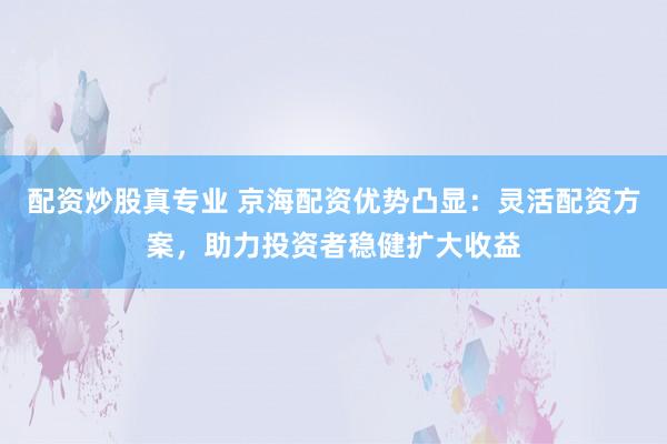 配资炒股真专业 京海配资优势凸显：灵活配资方案，助力投资者稳健扩大收益