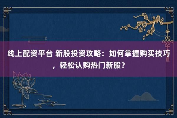 线上配资平台 新股投资攻略：如何掌握购买技巧，轻松认购热门新股？