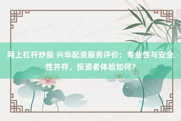 网上杠杆炒股 兴华配资服务评价：专业性与安全性并存，投资者体验如何？