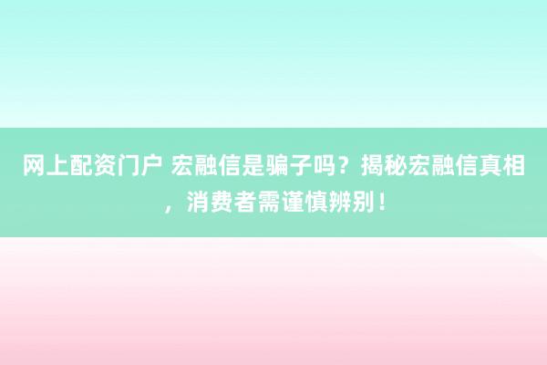 网上配资门户 宏融信是骗子吗？揭秘宏融信真相，消费者需谨慎辨别！