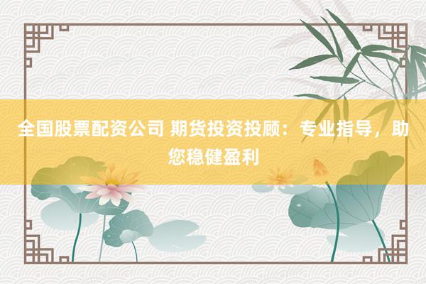 全国股票配资公司 期货投资投顾：专业指导，助您稳健盈利
