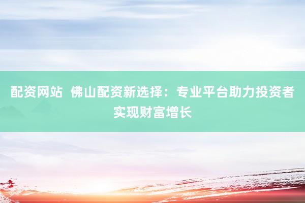 配资网站  佛山配资新选择：专业平台助力投资者实现财富增长