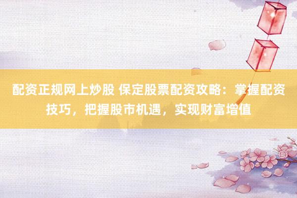 配资正规网上炒股 保定股票配资攻略：掌握配资技巧，把握股市机遇，实现财富增值