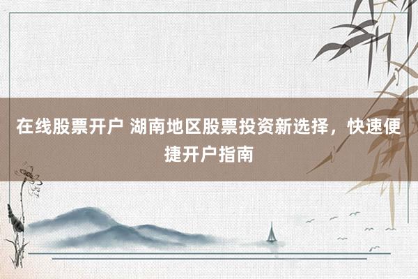 在线股票开户 湖南地区股票投资新选择，快速便捷开户指南