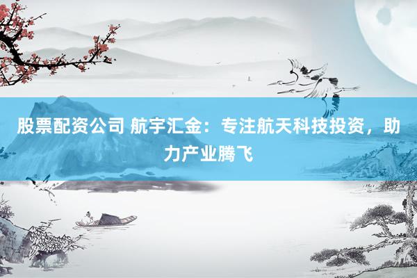 股票配资公司 航宇汇金：专注航天科技投资，助力产业腾飞