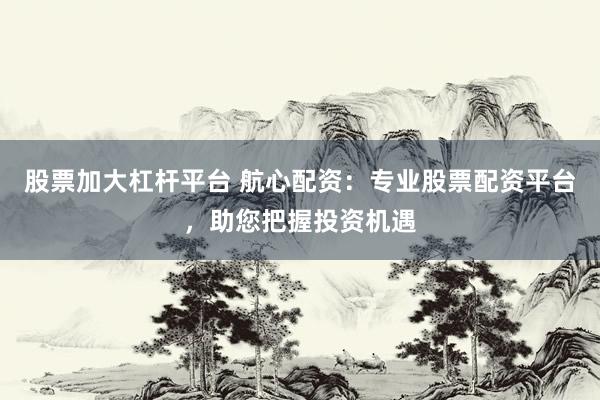 股票加大杠杆平台 航心配资：专业股票配资平台，助您把握投资机遇
